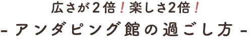 敷地が2倍!楽しさ4倍! -アンダピング館の過ごし方-