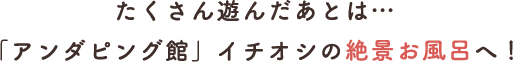 たくさん遊んだあとは…「アンダピング館」イチオシの絶景お風呂へ！