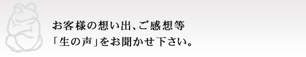 お客様の想い出、ご感想等 「生の声」をお聞かせ下さい。